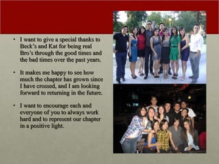 I want to give a special thanks to Beck’s and Kat for being real Bro’s through the good times and the bad times over the past years. It makes me happy to see how much the chapter has grown since I have crossed, and I am looking forward to returning in the future. I want to encourage each and everyone of you to always work hard and to represent our chapter in a positive light. 