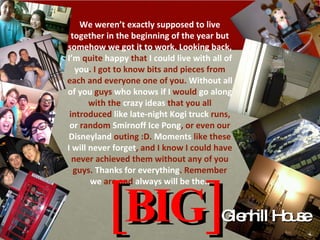 [BIG] Glenhill House We weren’t  exactly supposed to live together in the beginning of the year but somehow we got it to work. Looking back,  I’m  quite  happy  that  I could live with all of you . I got to know bits and pieces from each and everyone one of you.  Without all of you  guys  who knows if I  would  go along  with the  crazy ideas  that you all introduced  like late-night Kogi truck  runs,  or  random  Smirnoff Ice Pong , or even our  Disneyland  outing :D.  Moments  like these  I will never forget , and I know I could have never achieved them without any of you guys.  Thanks for everything . Remember  we  are and  always will be the.. 