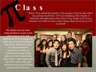 When I first started this journey with you guys I had no idea what I was getting myself into: A 4 th  year pledging with a bunch of freshmen and sophomores, but I have to say thanks to all of you because I was able to learn a many things about all of you as well as myself Class We always say we never really bonded as much as the other classes, but I still believe we are a strong group, each one of us contributing to the whole. Thanks so much for all the wonderful memories in which we worked hard to get things done, and the rewards that came after. I really appreciate the time I spent with each and everyone of you for they will be with me forever 