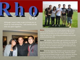 Rho Bianca : You were one of the hardest people to get to know, but you slowly allowed me to get to know you. We had our arguments at one point, but you’re still my little and I can never be mad at you. Stay strong and ambitious and you will achieve everything in life Aaron : Mr. Artistic. I wasn’t able to get to know you much, but you’re a good person. Remember this, whenever you decide to pick up, try to be more active and allow your littles to get to know you. I’m sure everyone wants to get to know you more, you just need to allow them to do that Derek : From the beginning I felt that I could connect with you the most and you didn’t prove me wrong. Thanks for always being around and always having my back in whatever decisions I made. Do what you want in life and hold onto any dreams you have, I’m sure you will one day achieve them all Lil’s Although I wasn’t able to get to know you as much as I had wished for, I still cherish all the time we spent together…. 