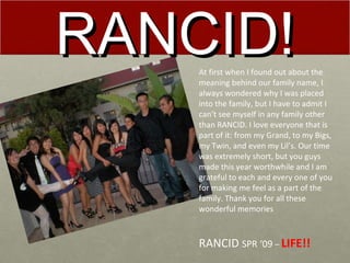 RANCID! At first when I found out about the meaning behind our family name, I always wondered why I was placed into the family, but I have to admit I can’t see myself in any family other than RANCID. I love everyone that is part of it: from my Grand, to my Bigs, my Twin, and even my Lil’s. Our time was extremely short, but you guys made this year worthwhile and I am grateful to each and every one of you for making me feel as a part of the family. Thank you for all these wonderful memories RANCID  SPR ‘09  –  LIFE!! 