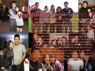 DON’T GO!!! =(.  Big! I love you! You’ve been there and done so many things for me and Maggie, I appreciate you so much! I’ll always remember when me and Maggie were at Pentland outside by ourselves with no where to go and you left your meeting just to give us a blanket because we were cold! Things like that and many other things makes you one of the most lovable people to grace this world and I’m so lucky to call you my BIG! I’m sad you are graduating so early but I know it’s best for you! Another thing that makes you so great; you can graduate college in 3 years! You will always be someone to look up to, a person to hug, and my Big! YOU BETTER COME BACK AND SEE YOUR GRAND LITTLES SO I CAN SHOW YOU MY LITTLES AND TELL THEM “Hey, this is your Grand and she is the BEST person in the world and without her I wouldn’t be as awesome as I am today so buy her fried chicken!!!” BIG I’M GONNA MISS YOU! LOVE YOU! LOVE YOU! LOVE YOU! <3. BIG  WuWu!!! 