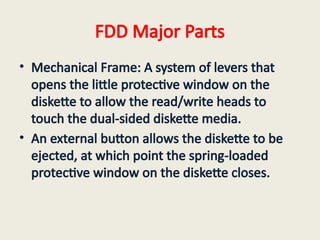FDD Major Parts
• Mechanical Frame: A system of levers that
opens the little protective window on the
diskette to allow the read/write heads to
touch the dual-sided diskette media.
• An external button allows the diskette to be
ejected, at which point the spring-loaded
protective window on the diskette closes.
 