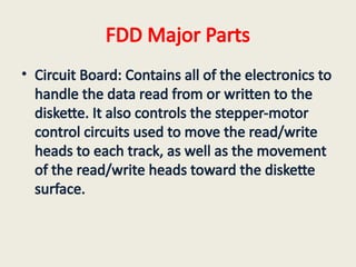 FDD Major Parts
• Circuit Board: Contains all of the electronics to
handle the data read from or written to the
diskette. It also controls the stepper-motor
control circuits used to move the read/write
heads to each track, as well as the movement
of the read/write heads toward the diskette
surface.
 