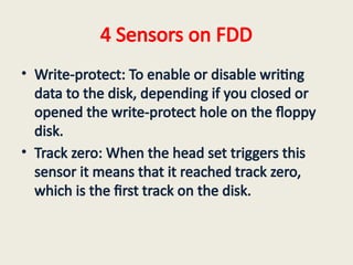4 Sensors on FDD
• Write-protect: To enable or disable writing
data to the disk, depending if you closed or
opened the write-protect hole on the floppy
disk.
• Track zero: When the head set triggers this
sensor it means that it reached track zero,
which is the first track on the disk.
 