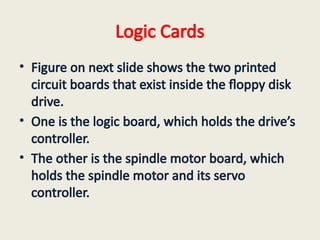 Logic Cards
• Figure on next slide shows the two printed
circuit boards that exist inside the floppy disk
drive.
• One is the logic board, which holds the drive’s
controller.
• The other is the spindle motor board, which
holds the spindle motor and its servo
controller.
 