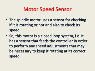 Motor Speed Sensor
• The spindle motor uses a sensor for checking
if it is rotating or not and also to check its
speed.
• So, this motor is a closed loop system, i.e. it
has a sensor that feeds the controller in order
to perform any speed adjustments that may
be necessary to keep it rotating at its correct
speed.
 