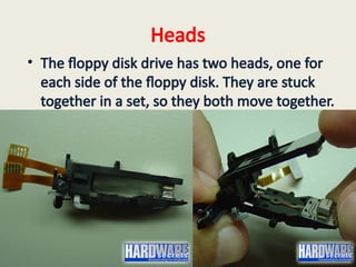 Heads
• The floppy disk drive has two heads, one for
each side of the floppy disk. They are stuck
together in a set, so they both move together.
 