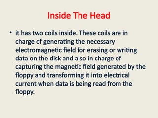 Inside The Head
• it has two coils inside. These coils are in
charge of generating the necessary
electromagnetic field for erasing or writing
data on the disk and also in charge of
capturing the magnetic field generated by the
floppy and transforming it into electrical
current when data is being read from the
floppy.
 