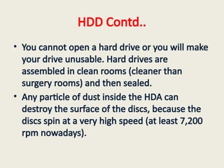 HDD Contd..
• You cannot open a hard drive or you will make
your drive unusable. Hard drives are
assembled in clean rooms (cleaner than
surgery rooms) and then sealed.
• Any particle of dust inside the HDA can
destroy the surface of the discs, because the
discs spin at a very high speed (at least 7,200
rpm nowadays).
 