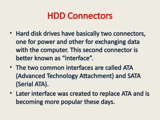 HDD Connectors
• Hard disk drives have basically two connectors,
one for power and other for exchanging data
with the computer. This second connector is
better known as “interface”.
• The two common interfaces are called ATA
(Advanced Technology Attachment) and SATA
(Serial ATA).
• Later interface was created to replace ATA and is
becoming more popular these days.
 