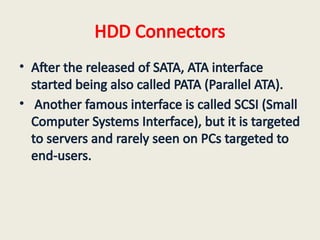 HDD Connectors
• After the released of SATA, ATA interface
started being also called PATA (Parallel ATA).
• Another famous interface is called SCSI (Small
Computer Systems Interface), but it is targeted
to servers and rarely seen on PCs targeted to
end-users.
 