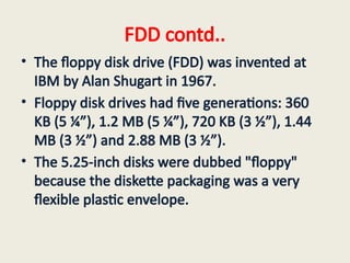 FDD contd..
• The floppy disk drive (FDD) was invented at
IBM by Alan Shugart in 1967.
• Floppy disk drives had five generations: 360
KB (5 ¼”), 1.2 MB (5 ¼”), 720 KB (3 ½”), 1.44
MB (3 ½”) and 2.88 MB (3 ½”).
• The 5.25-inch disks were dubbed "floppy"
because the diskette packaging was a very
flexible plastic envelope.
 