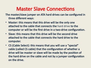 Master Slave Connections
The master/slave jumper on ATA hard drives can be configured in
three different ways:
• Master: this means that this drive will be the only one
attached to the cable that connects the hard drive to the
computer or will be the first drive in a two-drive configuration.
• Slave: this means that this drive will be the second drive
attached to the cable that connects the hard drive to the
computer.
• CS (Cable Select): this means that you will use a “special”
cable (called CS cable) that the configuration of whether a
drive will be master or slave will be made by the position of
the hard drive on the cable and not by a jumper configuration
on the drive.
 