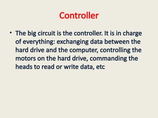 Controller
• The big circuit is the controller. It is in charge
of everything: exchanging data between the
hard drive and the computer, controlling the
motors on the hard drive, commanding the
heads to read or write data, etc
 