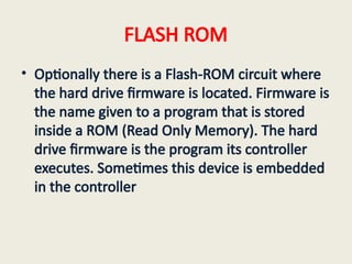 FLASH ROM
• Optionally there is a Flash-ROM circuit where
the hard drive firmware is located. Firmware is
the name given to a program that is stored
inside a ROM (Read Only Memory). The hard
drive firmware is the program its controller
executes. Sometimes this device is embedded
in the controller
 