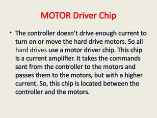 MOTOR Driver Chip
• The controller doesn’t drive enough current to
turn on or move the hard drive motors. So all
hard drives use a motor driver chip. This chip
is a current amplifier. It takes the commands
sent from the controller to the motors and
passes them to the motors, but with a higher
current. So, this chip is located between the
controller and the motors.
 