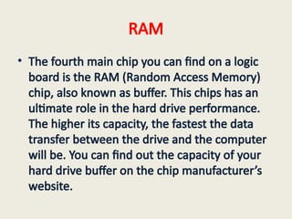 RAM
• The fourth main chip you can find on a logic
board is the RAM (Random Access Memory)
chip, also known as buffer. This chips has an
ultimate role in the hard drive performance.
The higher its capacity, the fastest the data
transfer between the drive and the computer
will be. You can find out the capacity of your
hard drive buffer on the chip manufacturer’s
website.
 