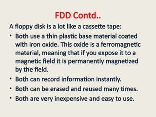 FDD Contd..
A floppy disk is a lot like a cassette tape:
• Both use a thin plastic base material coated
with iron oxide. This oxide is a ferromagnetic
material, meaning that if you expose it to a
magnetic field it is permanently magnetized
by the field.
• Both can record information instantly.
• Both can be erased and reused many times.
• Both are very inexpensive and easy to use.
 