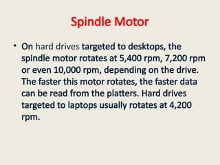Spindle Motor
• On hard drives targeted to desktops, the
spindle motor rotates at 5,400 rpm, 7,200 rpm
or even 10,000 rpm, depending on the drive.
The faster this motor rotates, the faster data
can be read from the platters. Hard drives
targeted to laptops usually rotates at 4,200
rpm.
 