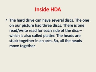 Inside HDA
• The hard drive can have several discs. The one
on our picture had three discs. There is one
read/write read for each side of the disc –
which is also called platter. The heads are
stuck together in an arm. So, all the heads
move together.
 