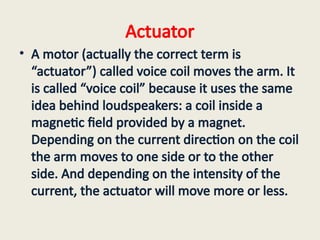 Actuator
• A motor (actually the correct term is
“actuator”) called voice coil moves the arm. It
is called “voice coil” because it uses the same
idea behind loudspeakers: a coil inside a
magnetic field provided by a magnet.
Depending on the current direction on the coil
the arm moves to one side or to the other
side. And depending on the intensity of the
current, the actuator will move more or less.
 