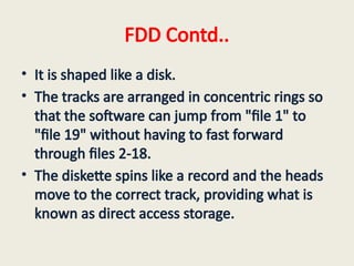 FDD Contd..
• It is shaped like a disk.
• The tracks are arranged in concentric rings so
that the software can jump from "file 1" to
"file 19" without having to fast forward
through files 2-18.
• The diskette spins like a record and the heads
move to the correct track, providing what is
known as direct access storage.
 