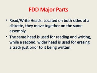 FDD Major Parts
• Read/Write Heads: Located on both sides of a
diskette, they move together on the same
assembly.
• The same head is used for reading and writing,
while a second, wider head is used for erasing
a track just prior to it being written.
 