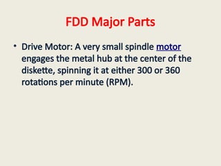 FDD Major Parts
• Drive Motor: A very small spindle motor
engages the metal hub at the center of the
diskette, spinning it at either 300 or 360
rotations per minute (RPM).
 