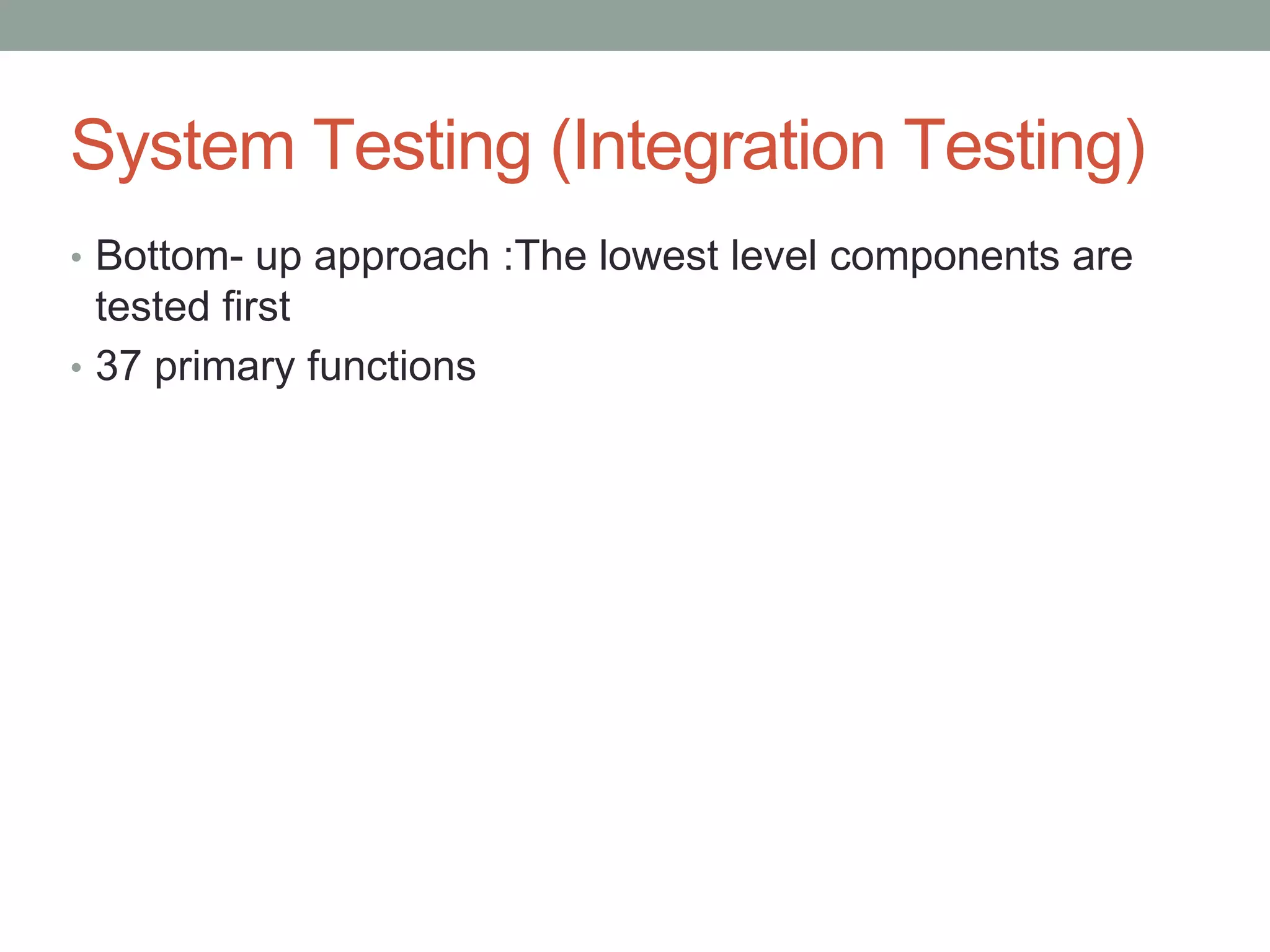 System Testing (Integration Testing)
• Bottom- up approach :The lowest level components are
tested first
• 37 primary functions
 