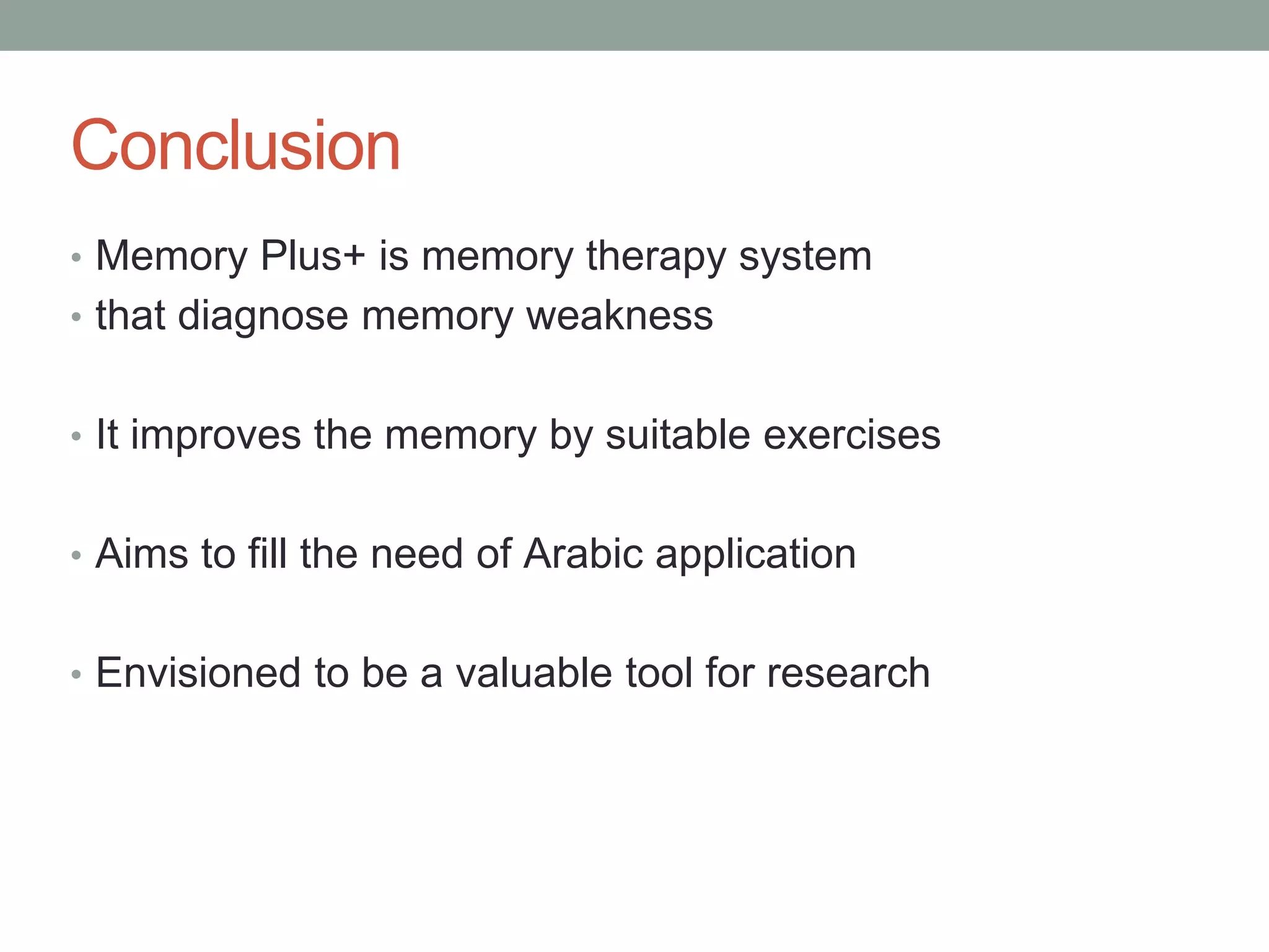 Conclusion
• Memory Plus+ is memory therapy system
• that diagnose memory weakness
• It improves the memory by suitable exercises
• Aims to fill the need of Arabic application
• Envisioned to be a valuable tool for research
 