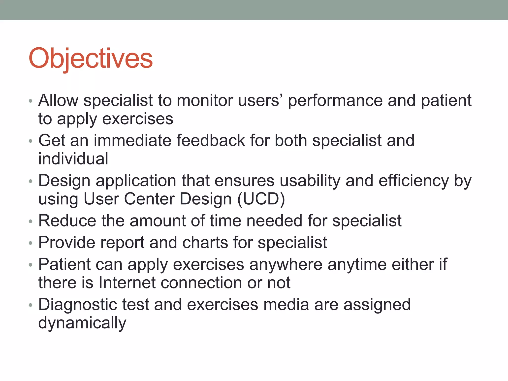 Objectives
• Allow specialist to monitor users’ performance and patient
to apply exercises
• Get an immediate feedback for both specialist and
individual
• Design application that ensures usability and efficiency by
using User Center Design (UCD)
• Reduce the amount of time needed for specialist
• Provide report and charts for specialist
• Patient can apply exercises anywhere anytime either if
there is Internet connection or not
• Diagnostic test and exercises media are assigned
dynamically
 
