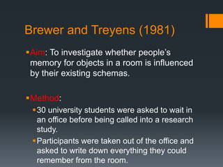 Brewer and Treyens (1981) 
Aim: To investigate whether people’s 
memory for objects in a room is influenced 
by their existing schemas. 
Method: 
30 university students were asked to wait in 
an office before being called into a research 
study. 
Participants were taken out of the office and 
asked to write down everything they could 
remember from the room. 
 