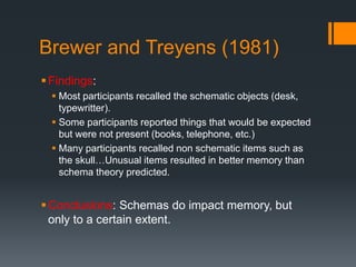 Brewer and Treyens (1981) 
 Findings: 
 Most participants recalled the schematic objects (desk, 
typewritter). 
 Some participants reported things that would be expected 
but were not present (books, telephone, etc.) 
 Many participants recalled non schematic items such as 
the skull…Unusual items resulted in better memory than 
schema theory predicted. 
Conclusions: Schemas do impact memory, but 
only to a certain extent. 
 