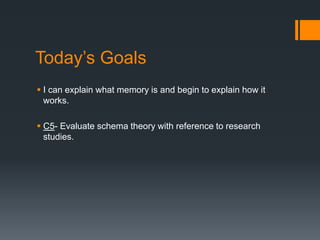Today’s Goals 
 I can explain what memory is and begin to explain how it 
works. 
 C5- Evaluate schema theory with reference to research 
studies. 
 