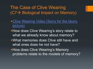 The Case of Clive Wearing 
(C7 Biological Impact on Memory) 
Clive Wearing Video (Sorry for the blurry 
picture) 
How does Clive Wearing’s story relate to 
what we already know about memory? 
What memories does Clive still have and 
what ones does he not have? 
How does Clive Wearing’s Memory 
problems relate to the models of memory? 
 