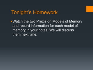 Tonight’s Homework 
Watch the two Prezis on Models of Memory 
and record information for each model of 
memory in your notes. We will discuss 
them next time. 
