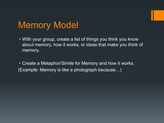 Memory Model 
 With your group, create a list of things you think you know 
about memory, how it works, or ideas that make you think of 
memory. 
 Create a Metaphor/Simile for Memory and how it works. 
(Example: Memory is like a photograph because…) 
 