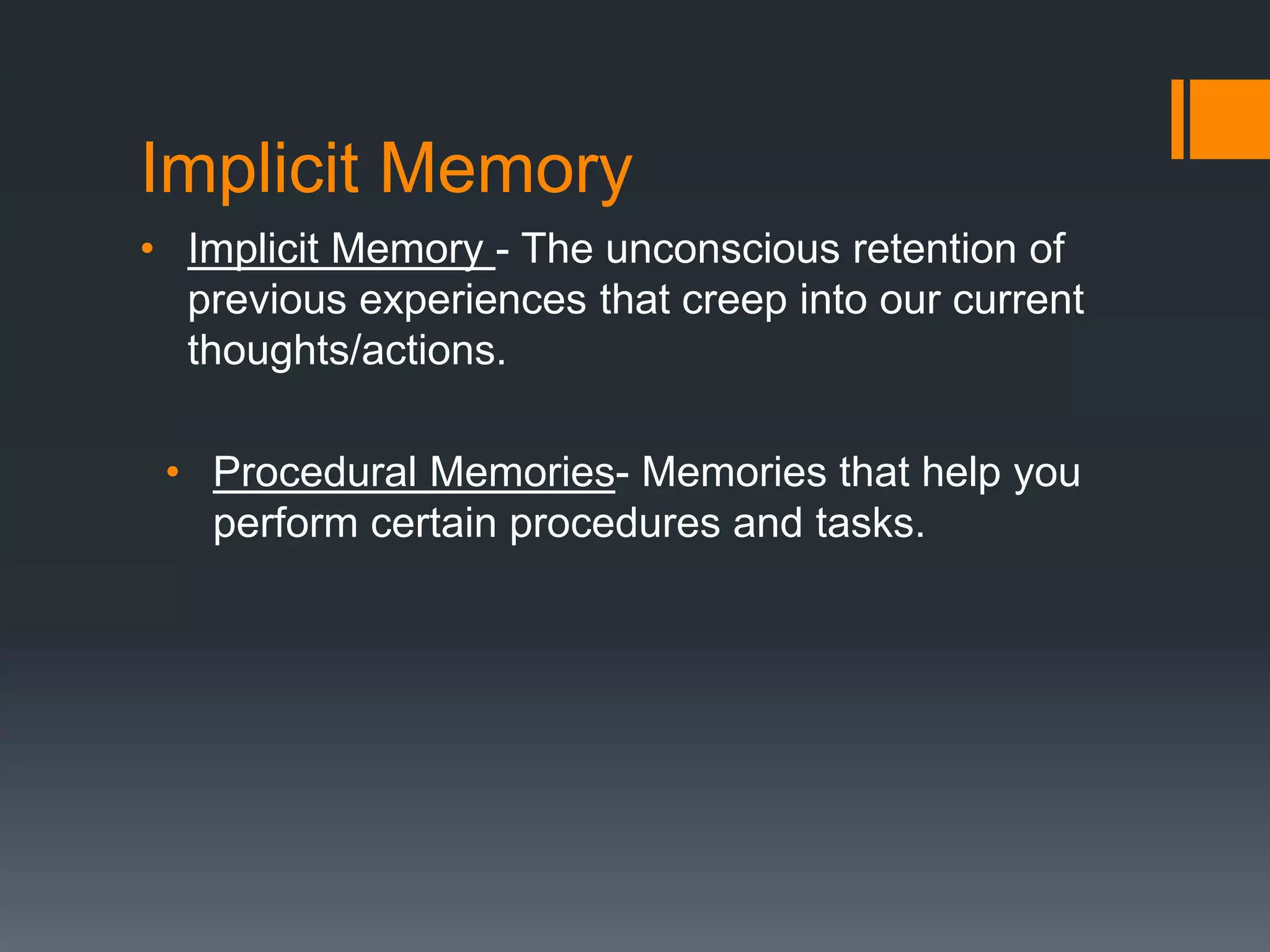 Implicit Memory
• Implicit Memory - The unconscious retention of
previous experiences that creep into our current
thoughts/actions.
• Procedural Memories- Memories that help you
perform certain procedures and tasks.
 