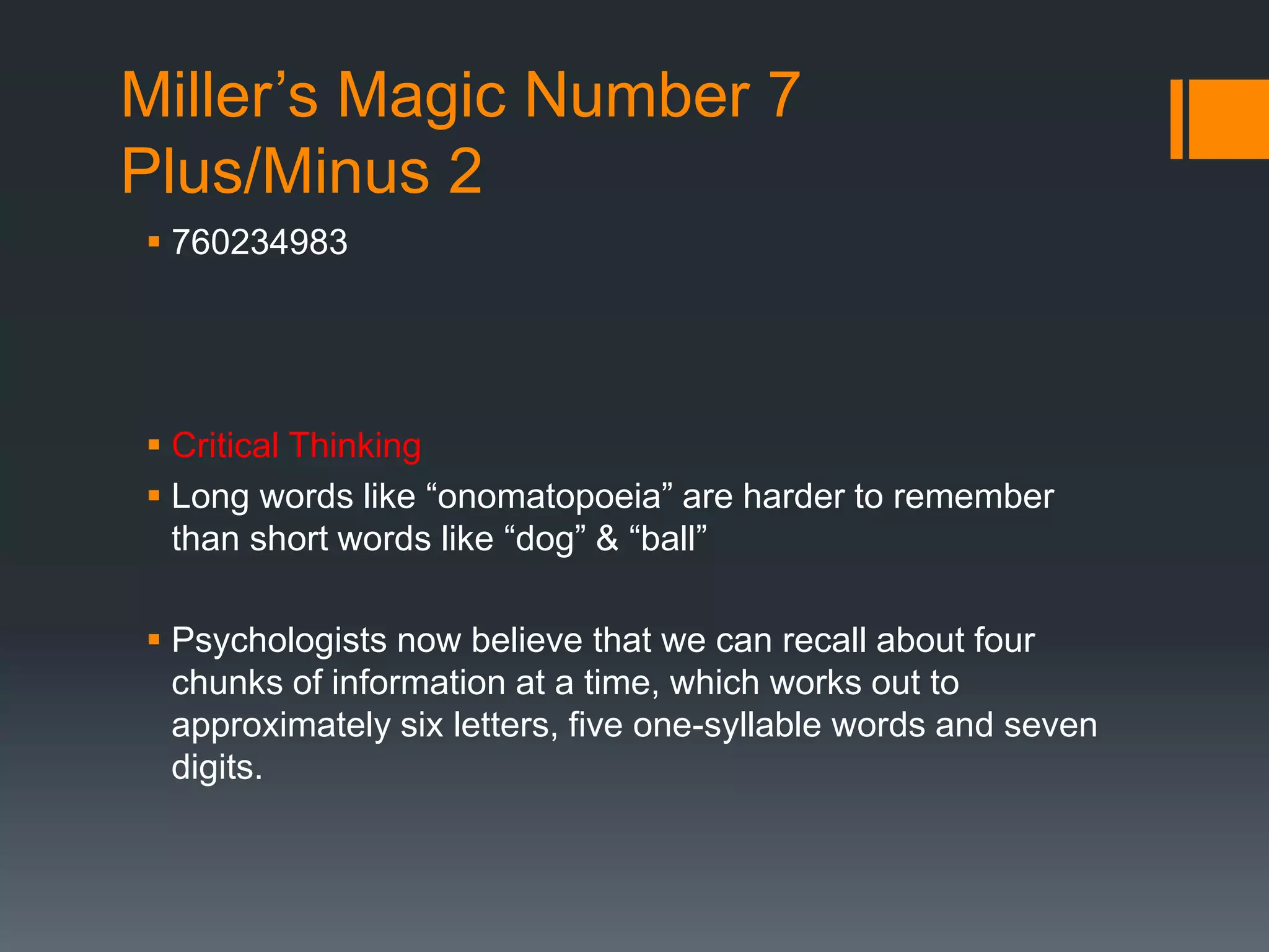Miller’s Magic Number 7
Plus/Minus 2
 760234983
 Critical Thinking
 Long words like “onomatopoeia” are harder to remember
than short words like “dog” & “ball”
 Psychologists now believe that we can recall about four
chunks of information at a time, which works out to
approximately six letters, five one-syllable words and seven
digits.
 