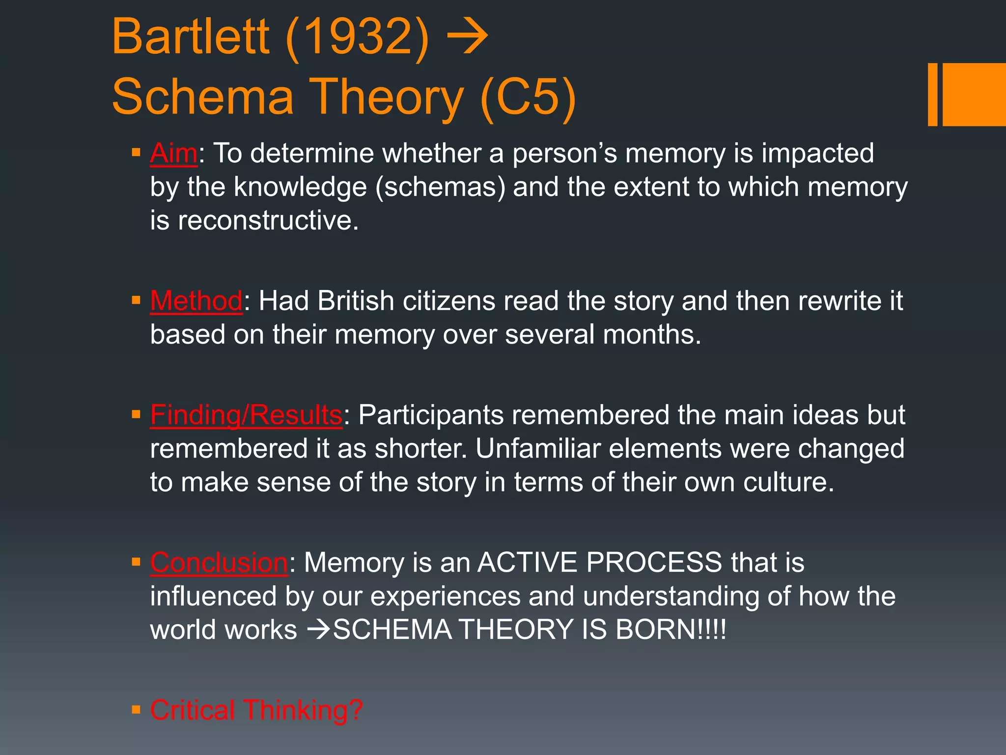 Bartlett (1932) 
Schema Theory (C5)
 Aim: To determine whether a person’s memory is impacted
by the knowledge (schemas) and the extent to which memory
is reconstructive.
 Method: Had British citizens read the story and then rewrite it
based on their memory over several months.
 Finding/Results: Participants remembered the main ideas but
remembered it as shorter. Unfamiliar elements were changed
to make sense of the story in terms of their own culture.
 Conclusion: Memory is an ACTIVE PROCESS that is
influenced by our experiences and understanding of how the
world works SCHEMA THEORY IS BORN!!!!
 Critical Thinking?
 