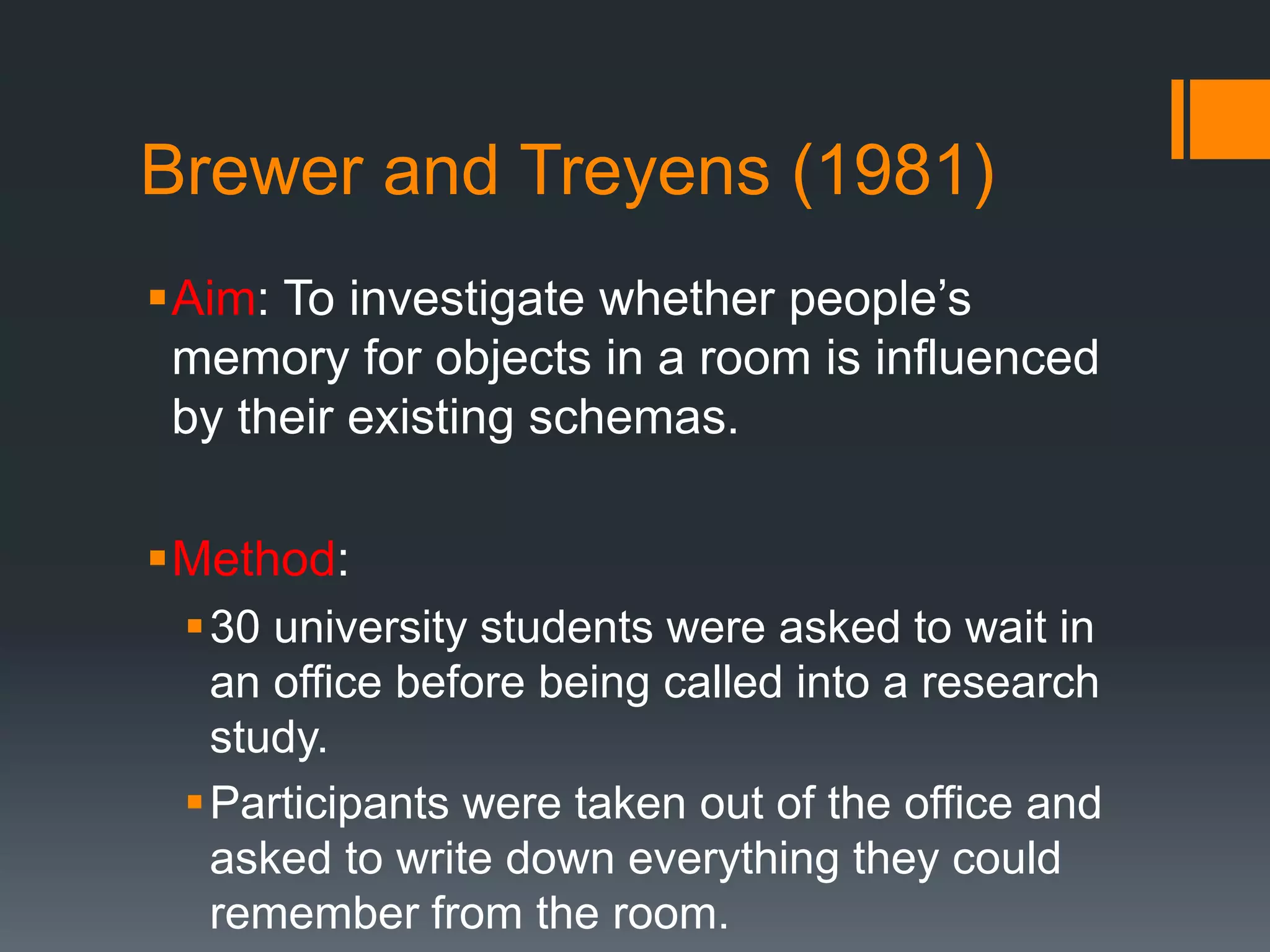 Brewer and Treyens (1981)
Aim: To investigate whether people’s
memory for objects in a room is influenced
by their existing schemas.
Method:
30 university students were asked to wait in
an office before being called into a research
study.
Participants were taken out of the office and
asked to write down everything they could
remember from the room.
 