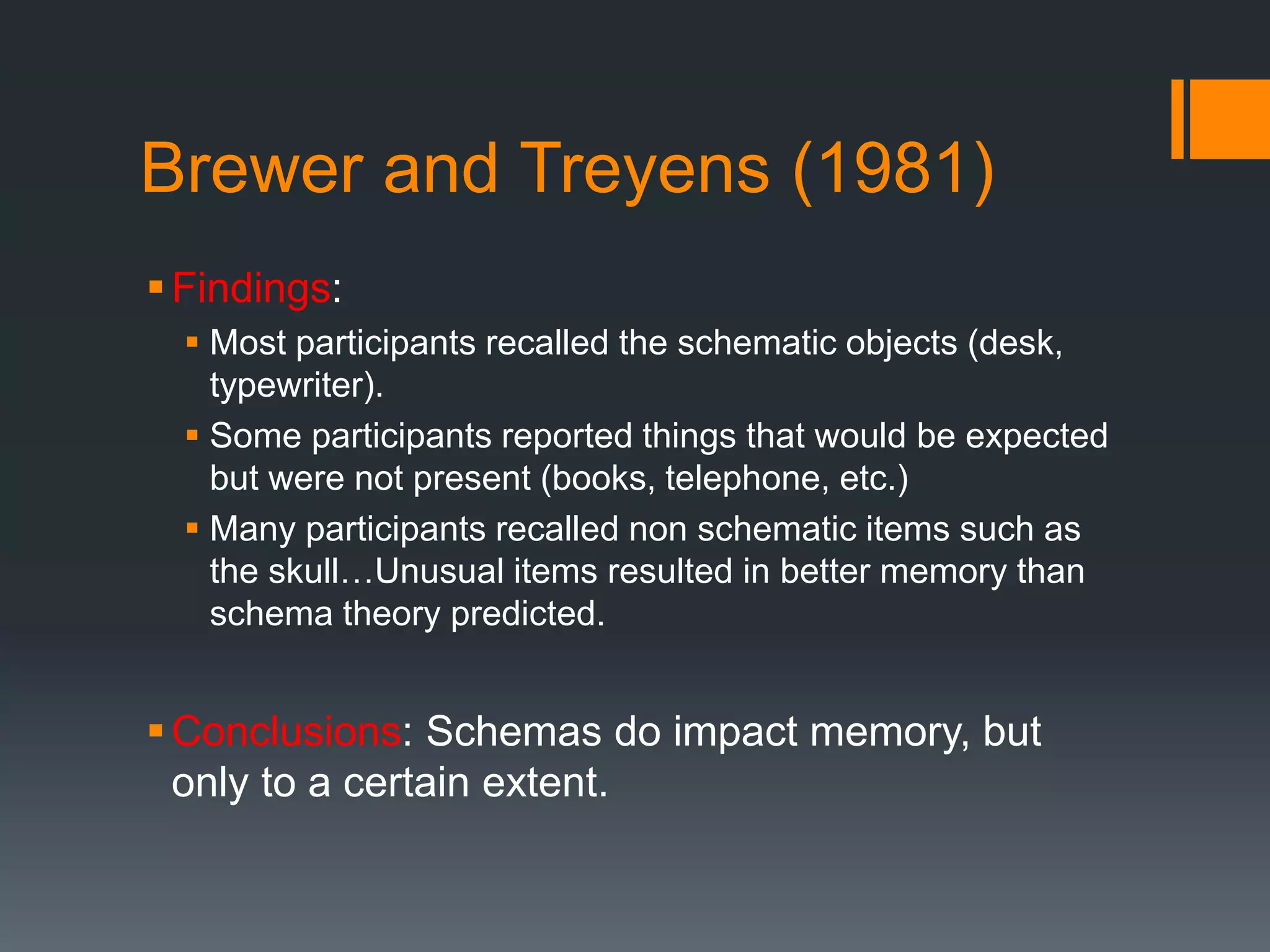 Brewer and Treyens (1981)
Findings:
 Most participants recalled the schematic objects (desk,
typewriter).
 Some participants reported things that would be expected
but were not present (books, telephone, etc.)
 Many participants recalled non schematic items such as
the skull…Unusual items resulted in better memory than
schema theory predicted.
Conclusions: Schemas do impact memory, but
only to a certain extent.
 