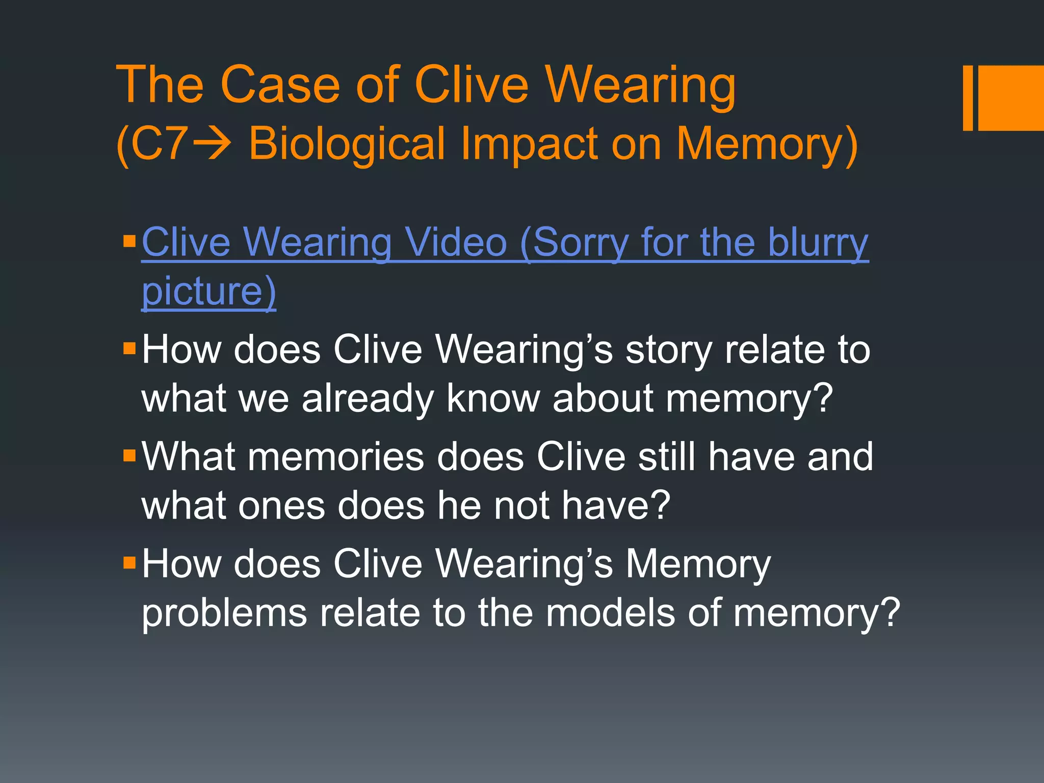 The Case of Clive Wearing
(C7 Biological Impact on Memory)
Clive Wearing Video (Sorry for the blurry
picture)
How does Clive Wearing’s story relate to
what we already know about memory?
What memories does Clive still have and
what ones does he not have?
How does Clive Wearing’s Memory
problems relate to the models of memory?
 