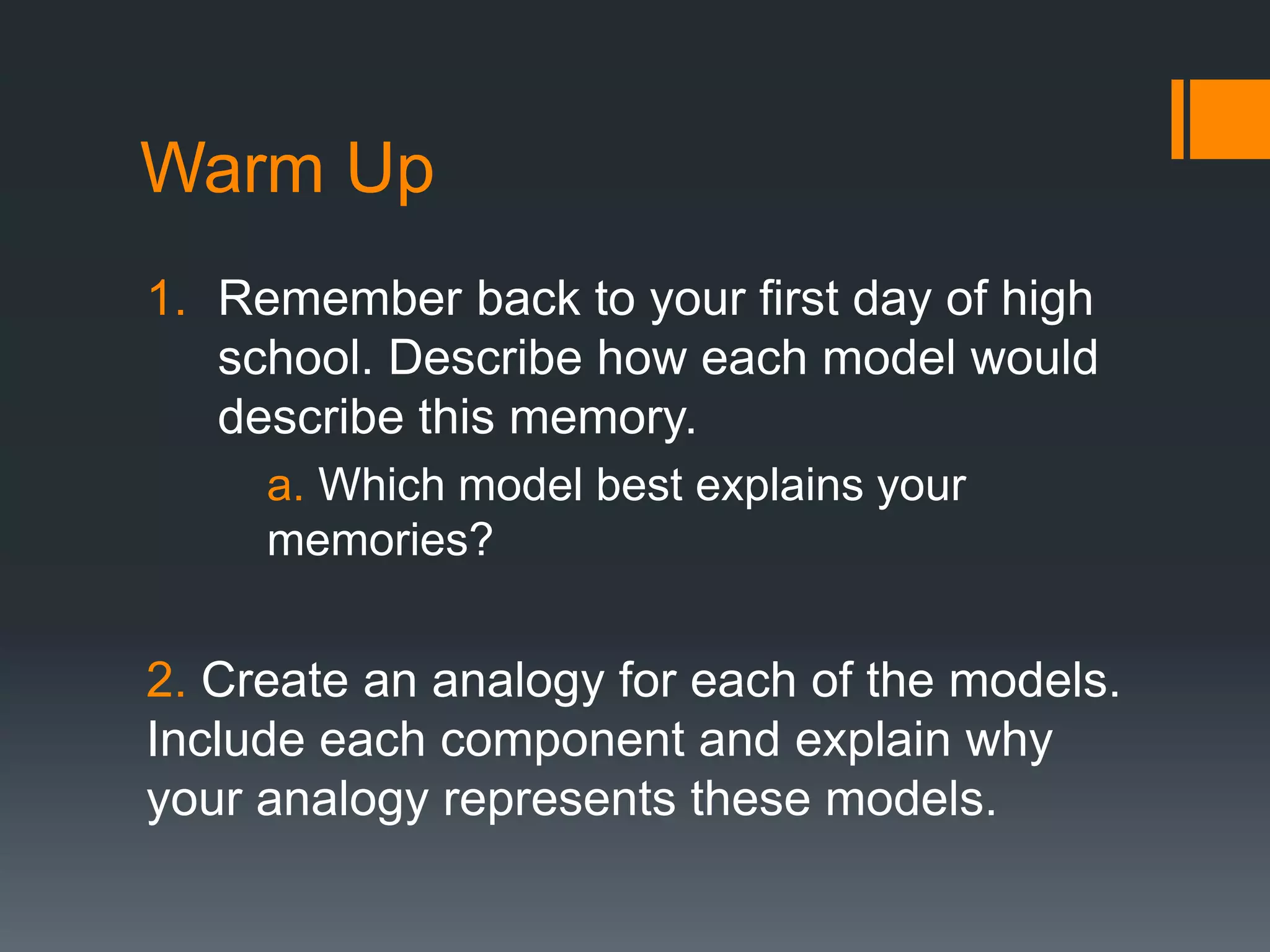 Warm Up
1. Remember back to your first day of high
school. Describe how each model would
describe this memory.
a. Which model best explains your
memories?
2. Create an analogy for each of the models.
Include each component and explain why
your analogy represents these models.
 