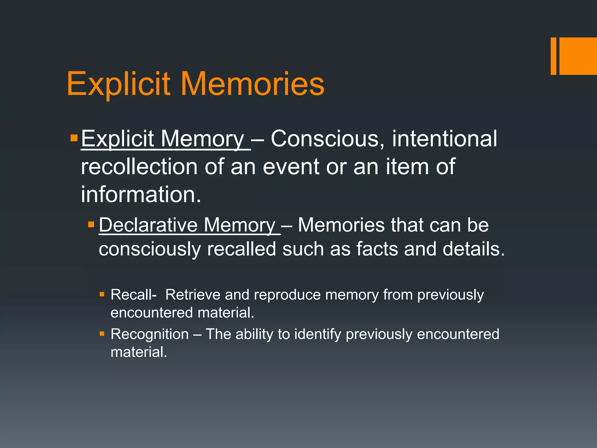 Explicit Memories
Explicit Memory – Conscious, intentional
recollection of an event or an item of
information.
Declarative Memory – Memories that can be
consciously recalled such as facts and details.
 Recall- Retrieve and reproduce memory from previously
encountered material.
 Recognition – The ability to identify previously encountered
material.
 