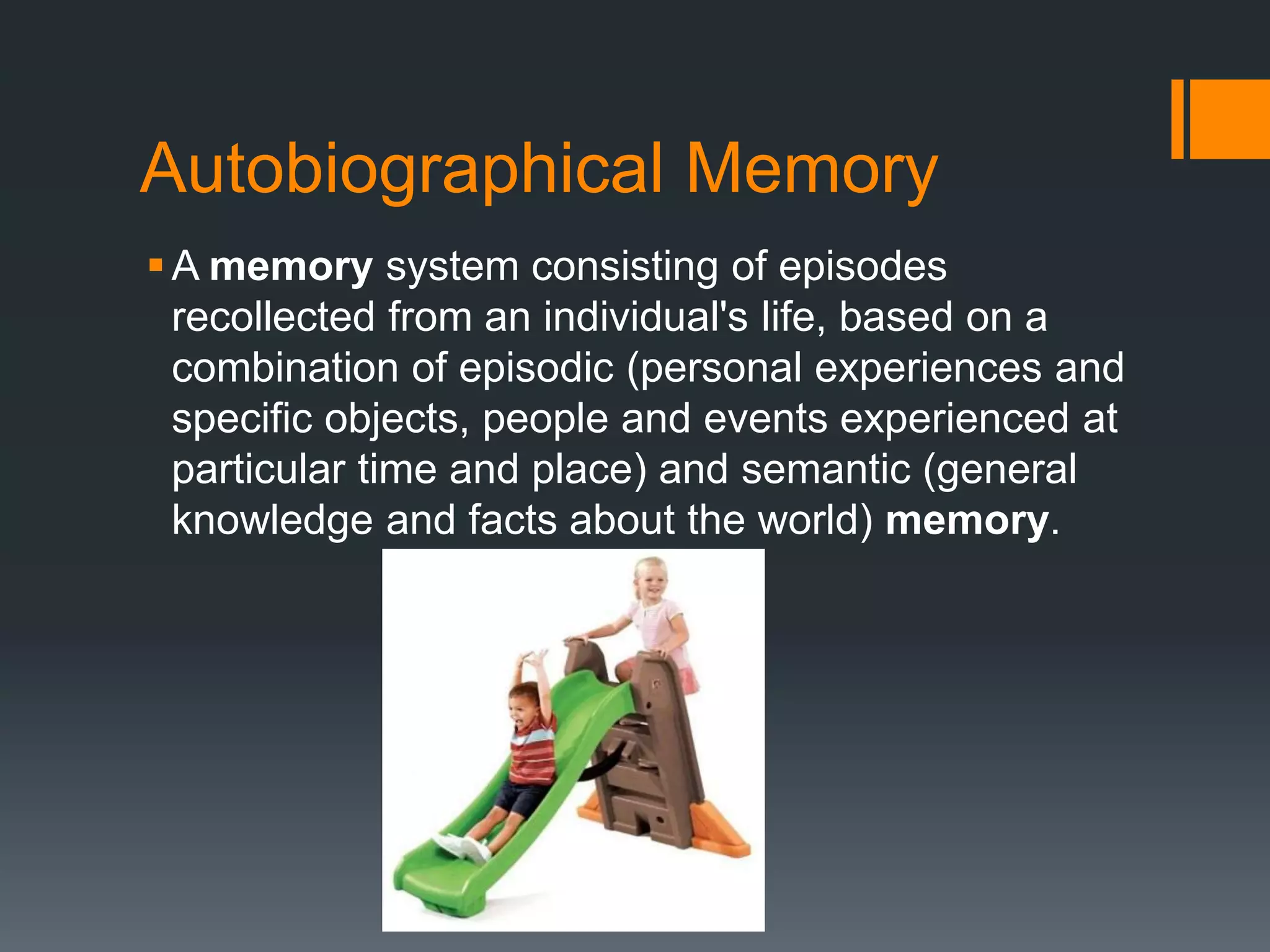 Autobiographical Memory
A memory system consisting of episodes
recollected from an individual's life, based on a
combination of episodic (personal experiences and
specific objects, people and events experienced at
particular time and place) and semantic (general
knowledge and facts about the world) memory.
 