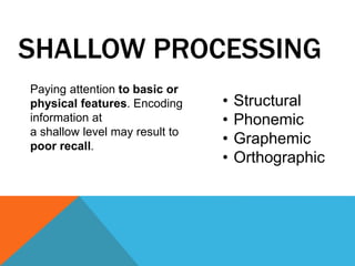 SHALLOW PROCESSING 
• Structural 
• Phonemic 
• Graphemic 
• Orthographic 
Paying attention to basic or 
physical features. Encoding 
information at 
a shallow level may result to 
poor recall. 
 