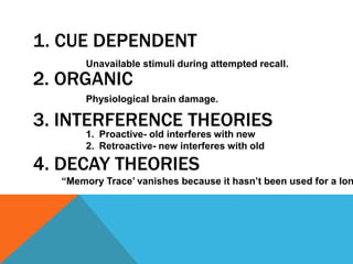 1. CUE DEPENDENT 
Unavailable stimuli during attempted recall. 
2. ORGANIC 
Physiological brain damage. 
3. INTERFERENCE THEORIES 
1. Proactive- old interferes with new 
2. Retroactive- new interferes with old 
4. DECAY THEORIES 
“Memory Trace’ vanishes because it hasn’t been used for a long  