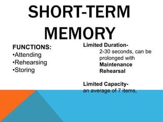 SHORT-TERM 
MEMORY 
Limited Duration- 
2-30 seconds, can be 
prolonged with 
Maintenance 
Rehearsal 
Limited Capacity-an 
average of 7 items, 
FUNCTIONS: 
•Attending 
•Rehearsing 
•Storing 
 